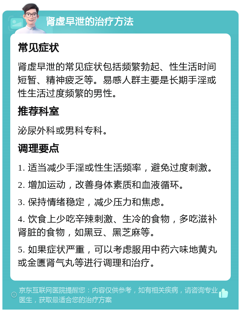 肾虚早泄的治疗方法 常见症状 肾虚早泄的常见症状包括频繁勃起、性生活时间短暂、精神疲乏等。易感人群主要是长期手淫或性生活过度频繁的男性。 推荐科室 泌尿外科或男科专科。 调理要点 1. 适当减少手淫或性生活频率，避免过度刺激。 2. 增加运动，改善身体素质和血液循环。 3. 保持情绪稳定，减少压力和焦虑。 4. 饮食上少吃辛辣刺激、生冷的食物，多吃滋补肾脏的食物，如黑豆、黑芝麻等。 5. 如果症状严重，可以考虑服用中药六味地黄丸或金匮肾气丸等进行调理和治疗。