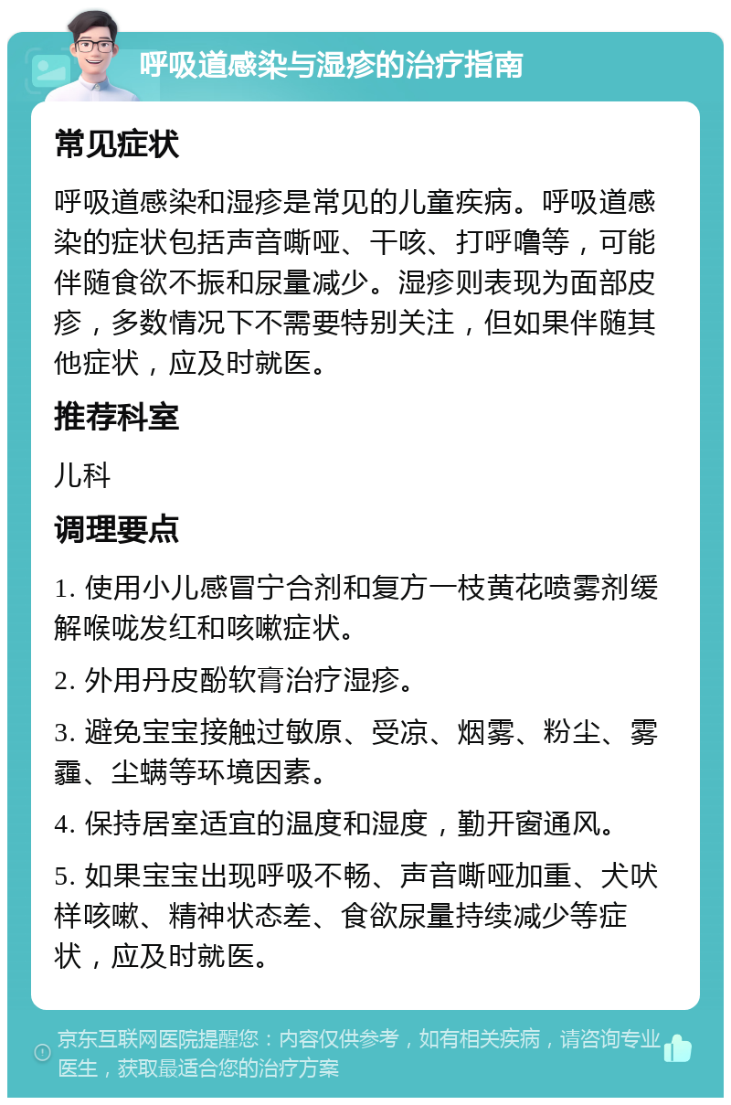 呼吸道感染与湿疹的治疗指南 常见症状 呼吸道感染和湿疹是常见的儿童疾病。呼吸道感染的症状包括声音嘶哑、干咳、打呼噜等，可能伴随食欲不振和尿量减少。湿疹则表现为面部皮疹，多数情况下不需要特别关注，但如果伴随其他症状，应及时就医。 推荐科室 儿科 调理要点 1. 使用小儿感冒宁合剂和复方一枝黄花喷雾剂缓解喉咙发红和咳嗽症状。 2. 外用丹皮酚软膏治疗湿疹。 3. 避免宝宝接触过敏原、受凉、烟雾、粉尘、雾霾、尘螨等环境因素。 4. 保持居室适宜的温度和湿度，勤开窗通风。 5. 如果宝宝出现呼吸不畅、声音嘶哑加重、犬吠样咳嗽、精神状态差、食欲尿量持续减少等症状，应及时就医。