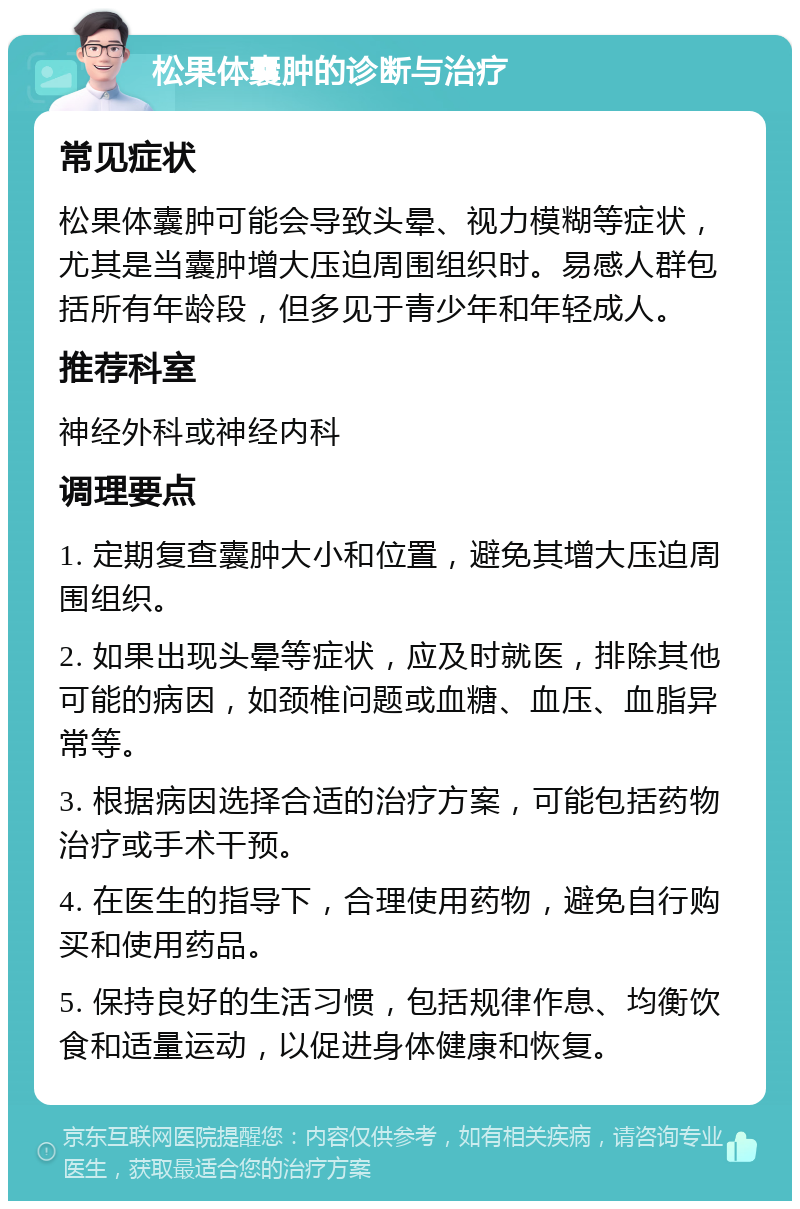 松果体囊肿的诊断与治疗 常见症状 松果体囊肿可能会导致头晕、视力模糊等症状，尤其是当囊肿增大压迫周围组织时。易感人群包括所有年龄段，但多见于青少年和年轻成人。 推荐科室 神经外科或神经内科 调理要点 1. 定期复查囊肿大小和位置，避免其增大压迫周围组织。 2. 如果出现头晕等症状，应及时就医，排除其他可能的病因，如颈椎问题或血糖、血压、血脂异常等。 3. 根据病因选择合适的治疗方案，可能包括药物治疗或手术干预。 4. 在医生的指导下，合理使用药物，避免自行购买和使用药品。 5. 保持良好的生活习惯，包括规律作息、均衡饮食和适量运动，以促进身体健康和恢复。