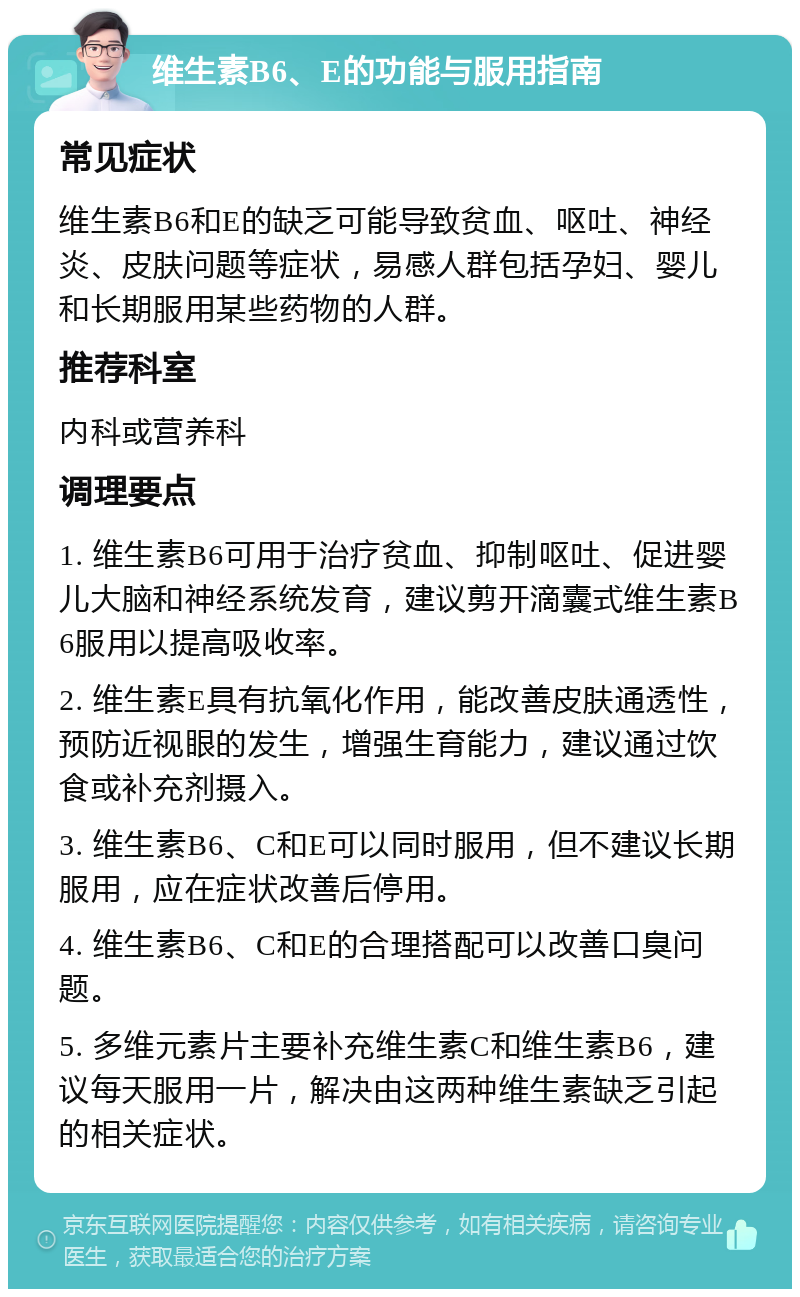 维生素B6、E的功能与服用指南 常见症状 维生素B6和E的缺乏可能导致贫血、呕吐、神经炎、皮肤问题等症状，易感人群包括孕妇、婴儿和长期服用某些药物的人群。 推荐科室 内科或营养科 调理要点 1. 维生素B6可用于治疗贫血、抑制呕吐、促进婴儿大脑和神经系统发育，建议剪开滴囊式维生素B6服用以提高吸收率。 2. 维生素E具有抗氧化作用，能改善皮肤通透性，预防近视眼的发生，增强生育能力，建议通过饮食或补充剂摄入。 3. 维生素B6、C和E可以同时服用，但不建议长期服用，应在症状改善后停用。 4. 维生素B6、C和E的合理搭配可以改善口臭问题。 5. 多维元素片主要补充维生素C和维生素B6，建议每天服用一片，解决由这两种维生素缺乏引起的相关症状。