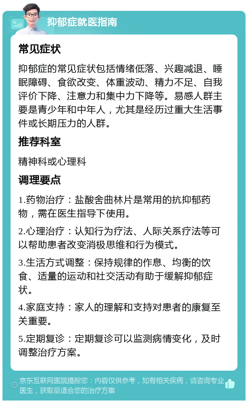 抑郁症就医指南 常见症状 抑郁症的常见症状包括情绪低落、兴趣减退、睡眠障碍、食欲改变、体重波动、精力不足、自我评价下降、注意力和集中力下降等。易感人群主要是青少年和中年人，尤其是经历过重大生活事件或长期压力的人群。 推荐科室 精神科或心理科 调理要点 1.药物治疗：盐酸舍曲林片是常用的抗抑郁药物，需在医生指导下使用。 2.心理治疗：认知行为疗法、人际关系疗法等可以帮助患者改变消极思维和行为模式。 3.生活方式调整：保持规律的作息、均衡的饮食、适量的运动和社交活动有助于缓解抑郁症状。 4.家庭支持：家人的理解和支持对患者的康复至关重要。 5.定期复诊：定期复诊可以监测病情变化，及时调整治疗方案。