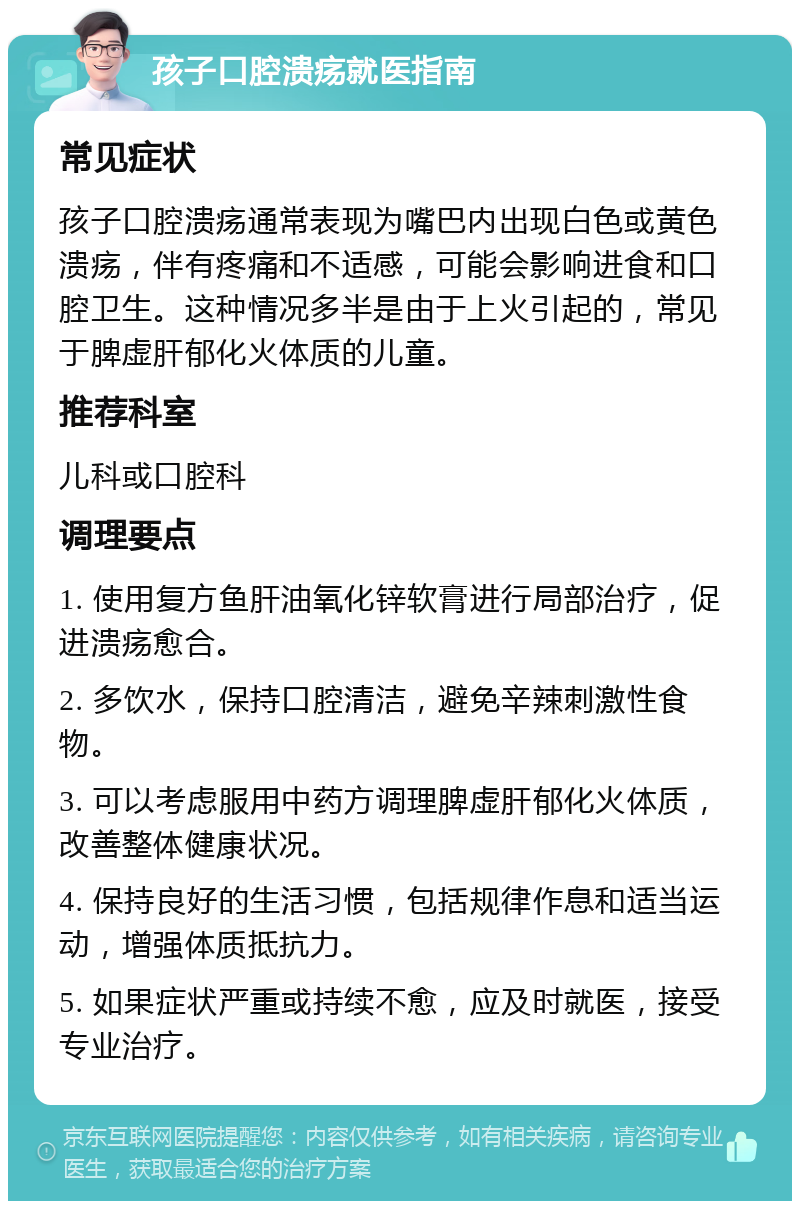 孩子口腔溃疡就医指南 常见症状 孩子口腔溃疡通常表现为嘴巴内出现白色或黄色溃疡，伴有疼痛和不适感，可能会影响进食和口腔卫生。这种情况多半是由于上火引起的，常见于脾虚肝郁化火体质的儿童。 推荐科室 儿科或口腔科 调理要点 1. 使用复方鱼肝油氧化锌软膏进行局部治疗，促进溃疡愈合。 2. 多饮水，保持口腔清洁，避免辛辣刺激性食物。 3. 可以考虑服用中药方调理脾虚肝郁化火体质，改善整体健康状况。 4. 保持良好的生活习惯，包括规律作息和适当运动，增强体质抵抗力。 5. 如果症状严重或持续不愈，应及时就医，接受专业治疗。