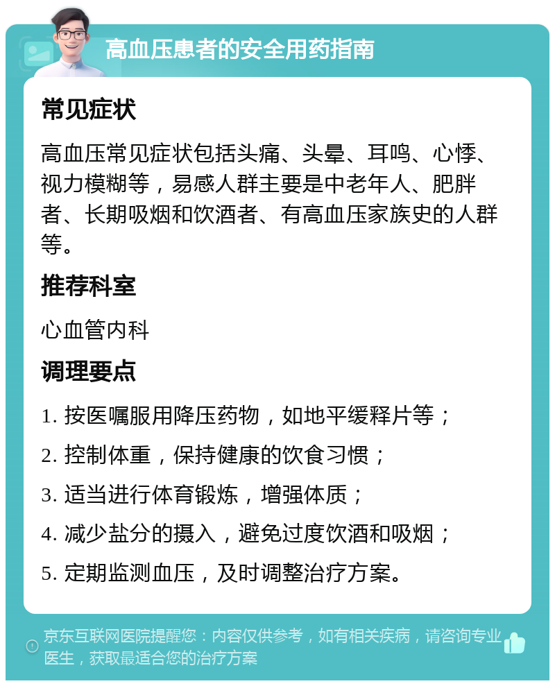 高血压患者的安全用药指南 常见症状 高血压常见症状包括头痛、头晕、耳鸣、心悸、视力模糊等，易感人群主要是中老年人、肥胖者、长期吸烟和饮酒者、有高血压家族史的人群等。 推荐科室 心血管内科 调理要点 1. 按医嘱服用降压药物，如地平缓释片等； 2. 控制体重，保持健康的饮食习惯； 3. 适当进行体育锻炼，增强体质； 4. 减少盐分的摄入，避免过度饮酒和吸烟； 5. 定期监测血压，及时调整治疗方案。