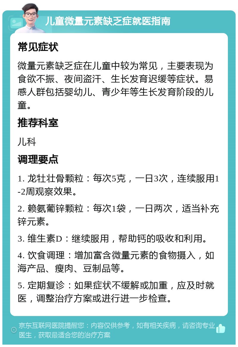 儿童微量元素缺乏症就医指南 常见症状 微量元素缺乏症在儿童中较为常见，主要表现为食欲不振、夜间盗汗、生长发育迟缓等症状。易感人群包括婴幼儿、青少年等生长发育阶段的儿童。 推荐科室 儿科 调理要点 1. 龙牡壮骨颗粒：每次5克，一日3次，连续服用1-2周观察效果。 2. 赖氨葡锌颗粒：每次1袋，一日两次，适当补充锌元素。 3. 维生素D：继续服用，帮助钙的吸收和利用。 4. 饮食调理：增加富含微量元素的食物摄入，如海产品、瘦肉、豆制品等。 5. 定期复诊：如果症状不缓解或加重，应及时就医，调整治疗方案或进行进一步检查。