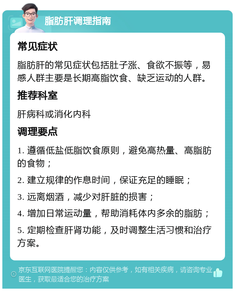 脂肪肝调理指南 常见症状 脂肪肝的常见症状包括肚子涨、食欲不振等，易感人群主要是长期高脂饮食、缺乏运动的人群。 推荐科室 肝病科或消化内科 调理要点 1. 遵循低盐低脂饮食原则，避免高热量、高脂肪的食物； 2. 建立规律的作息时间，保证充足的睡眠； 3. 远离烟酒，减少对肝脏的损害； 4. 增加日常运动量，帮助消耗体内多余的脂肪； 5. 定期检查肝肾功能，及时调整生活习惯和治疗方案。