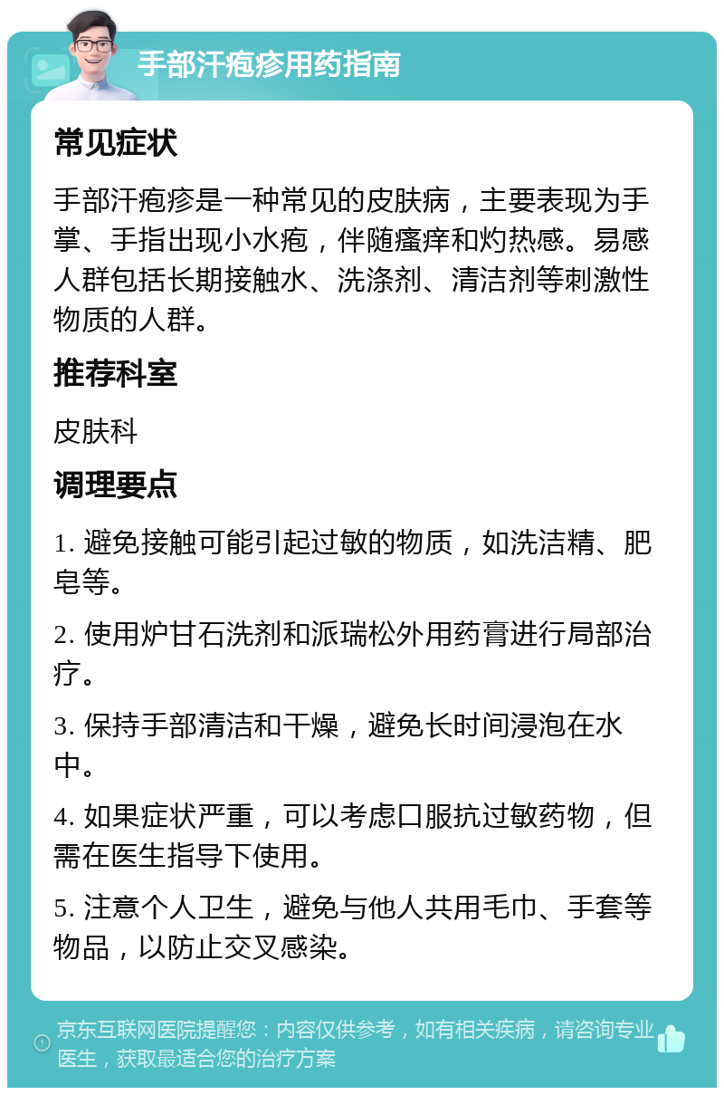 手部汗疱疹用药指南 常见症状 手部汗疱疹是一种常见的皮肤病，主要表现为手掌、手指出现小水疱，伴随瘙痒和灼热感。易感人群包括长期接触水、洗涤剂、清洁剂等刺激性物质的人群。 推荐科室 皮肤科 调理要点 1. 避免接触可能引起过敏的物质，如洗洁精、肥皂等。 2. 使用炉甘石洗剂和派瑞松外用药膏进行局部治疗。 3. 保持手部清洁和干燥，避免长时间浸泡在水中。 4. 如果症状严重，可以考虑口服抗过敏药物，但需在医生指导下使用。 5. 注意个人卫生，避免与他人共用毛巾、手套等物品，以防止交叉感染。