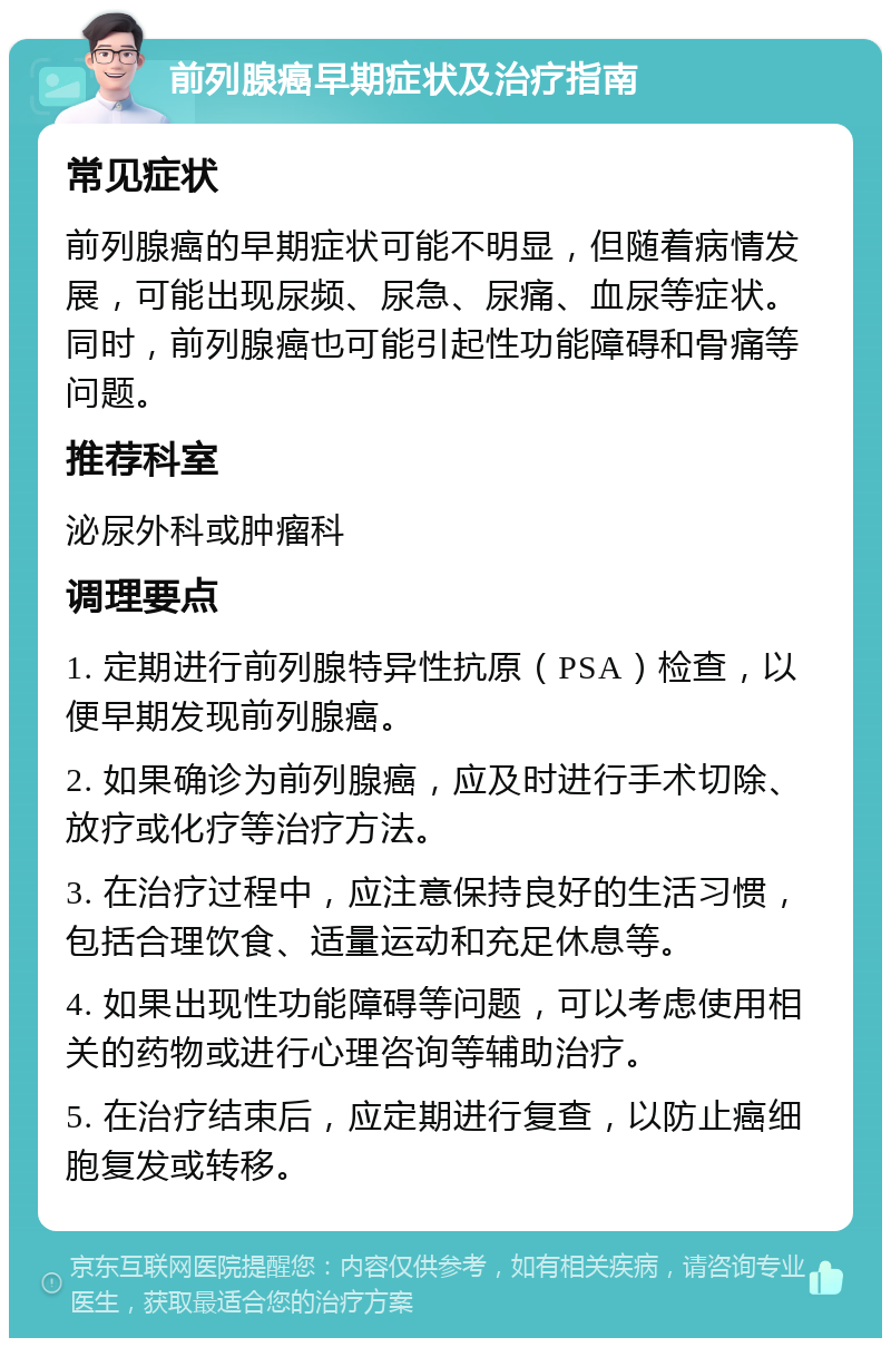 前列腺癌早期症状及治疗指南 常见症状 前列腺癌的早期症状可能不明显，但随着病情发展，可能出现尿频、尿急、尿痛、血尿等症状。同时，前列腺癌也可能引起性功能障碍和骨痛等问题。 推荐科室 泌尿外科或肿瘤科 调理要点 1. 定期进行前列腺特异性抗原（PSA）检查，以便早期发现前列腺癌。 2. 如果确诊为前列腺癌，应及时进行手术切除、放疗或化疗等治疗方法。 3. 在治疗过程中，应注意保持良好的生活习惯，包括合理饮食、适量运动和充足休息等。 4. 如果出现性功能障碍等问题，可以考虑使用相关的药物或进行心理咨询等辅助治疗。 5. 在治疗结束后，应定期进行复查，以防止癌细胞复发或转移。