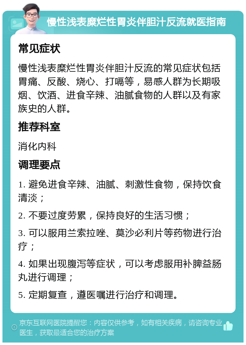 慢性浅表糜烂性胃炎伴胆汁反流就医指南 常见症状 慢性浅表糜烂性胃炎伴胆汁反流的常见症状包括胃痛、反酸、烧心、打嗝等，易感人群为长期吸烟、饮酒、进食辛辣、油腻食物的人群以及有家族史的人群。 推荐科室 消化内科 调理要点 1. 避免进食辛辣、油腻、刺激性食物，保持饮食清淡； 2. 不要过度劳累，保持良好的生活习惯； 3. 可以服用兰索拉唑、莫沙必利片等药物进行治疗； 4. 如果出现腹泻等症状，可以考虑服用补脾益肠丸进行调理； 5. 定期复查，遵医嘱进行治疗和调理。