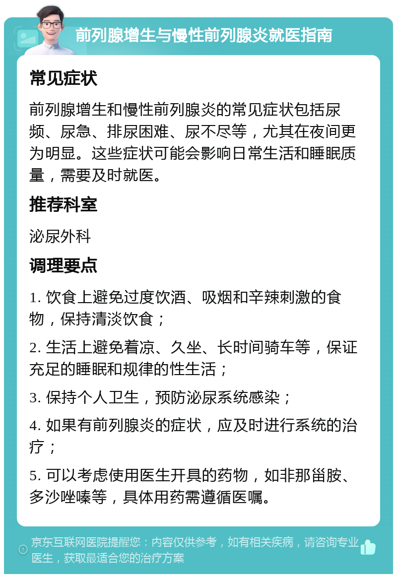 前列腺增生与慢性前列腺炎就医指南 常见症状 前列腺增生和慢性前列腺炎的常见症状包括尿频、尿急、排尿困难、尿不尽等，尤其在夜间更为明显。这些症状可能会影响日常生活和睡眠质量，需要及时就医。 推荐科室 泌尿外科 调理要点 1. 饮食上避免过度饮酒、吸烟和辛辣刺激的食物，保持清淡饮食； 2. 生活上避免着凉、久坐、长时间骑车等，保证充足的睡眠和规律的性生活； 3. 保持个人卫生，预防泌尿系统感染； 4. 如果有前列腺炎的症状，应及时进行系统的治疗； 5. 可以考虑使用医生开具的药物，如非那甾胺、多沙唑嗪等，具体用药需遵循医嘱。