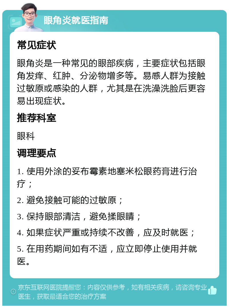 眼角炎就医指南 常见症状 眼角炎是一种常见的眼部疾病，主要症状包括眼角发痒、红肿、分泌物增多等。易感人群为接触过敏原或感染的人群，尤其是在洗澡洗脸后更容易出现症状。 推荐科室 眼科 调理要点 1. 使用外涂的妥布霉素地塞米松眼药膏进行治疗； 2. 避免接触可能的过敏原； 3. 保持眼部清洁，避免揉眼睛； 4. 如果症状严重或持续不改善，应及时就医； 5. 在用药期间如有不适，应立即停止使用并就医。