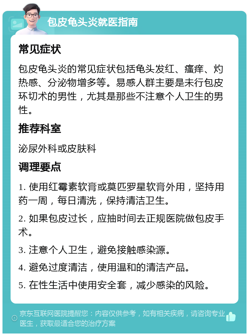 包皮龟头炎就医指南 常见症状 包皮龟头炎的常见症状包括龟头发红、瘙痒、灼热感、分泌物增多等。易感人群主要是未行包皮环切术的男性，尤其是那些不注意个人卫生的男性。 推荐科室 泌尿外科或皮肤科 调理要点 1. 使用红霉素软膏或莫匹罗星软膏外用，坚持用药一周，每日清洗，保持清洁卫生。 2. 如果包皮过长，应抽时间去正规医院做包皮手术。 3. 注意个人卫生，避免接触感染源。 4. 避免过度清洁，使用温和的清洁产品。 5. 在性生活中使用安全套，减少感染的风险。