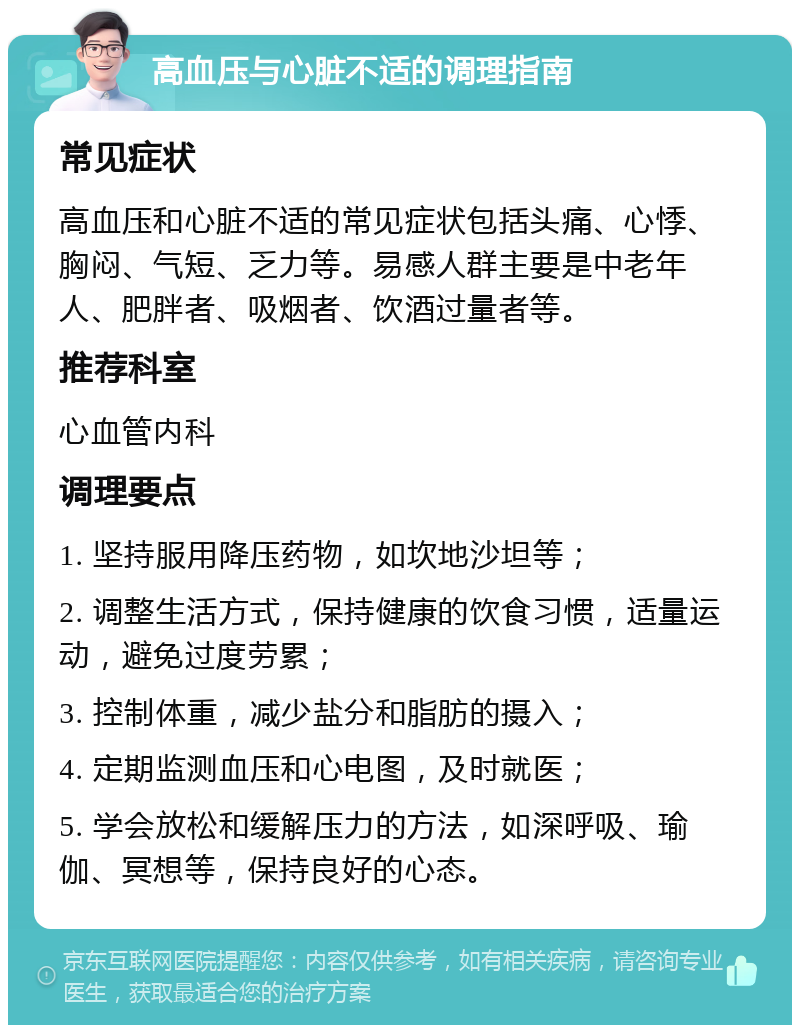 高血压与心脏不适的调理指南 常见症状 高血压和心脏不适的常见症状包括头痛、心悸、胸闷、气短、乏力等。易感人群主要是中老年人、肥胖者、吸烟者、饮酒过量者等。 推荐科室 心血管内科 调理要点 1. 坚持服用降压药物，如坎地沙坦等； 2. 调整生活方式，保持健康的饮食习惯，适量运动，避免过度劳累； 3. 控制体重，减少盐分和脂肪的摄入； 4. 定期监测血压和心电图，及时就医； 5. 学会放松和缓解压力的方法，如深呼吸、瑜伽、冥想等，保持良好的心态。