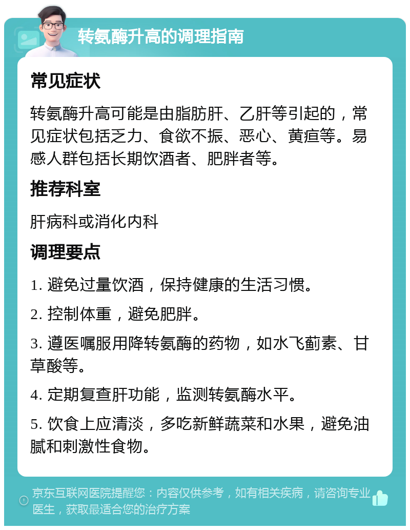 转氨酶升高的调理指南 常见症状 转氨酶升高可能是由脂肪肝、乙肝等引起的，常见症状包括乏力、食欲不振、恶心、黄疸等。易感人群包括长期饮酒者、肥胖者等。 推荐科室 肝病科或消化内科 调理要点 1. 避免过量饮酒，保持健康的生活习惯。 2. 控制体重，避免肥胖。 3. 遵医嘱服用降转氨酶的药物，如水飞蓟素、甘草酸等。 4. 定期复查肝功能，监测转氨酶水平。 5. 饮食上应清淡，多吃新鲜蔬菜和水果，避免油腻和刺激性食物。