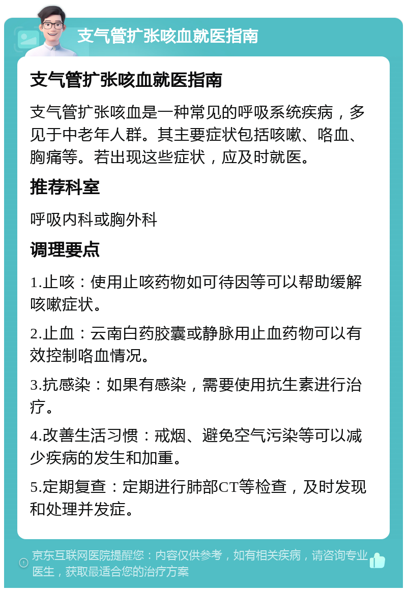 支气管扩张咳血就医指南 支气管扩张咳血就医指南 支气管扩张咳血是一种常见的呼吸系统疾病，多见于中老年人群。其主要症状包括咳嗽、咯血、胸痛等。若出现这些症状，应及时就医。 推荐科室 呼吸内科或胸外科 调理要点 1.止咳：使用止咳药物如可待因等可以帮助缓解咳嗽症状。 2.止血：云南白药胶囊或静脉用止血药物可以有效控制咯血情况。 3.抗感染：如果有感染，需要使用抗生素进行治疗。 4.改善生活习惯：戒烟、避免空气污染等可以减少疾病的发生和加重。 5.定期复查：定期进行肺部CT等检查，及时发现和处理并发症。