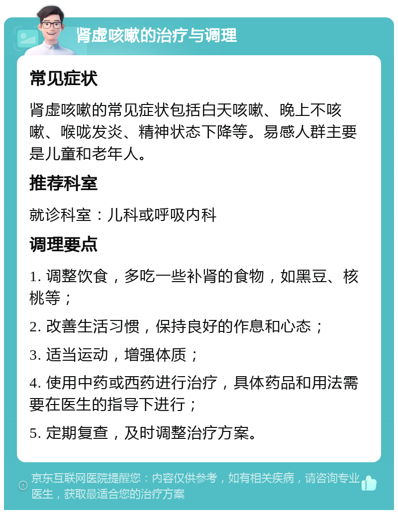 肾虚咳嗽的治疗与调理 常见症状 肾虚咳嗽的常见症状包括白天咳嗽、晚上不咳嗽、喉咙发炎、精神状态下降等。易感人群主要是儿童和老年人。 推荐科室 就诊科室：儿科或呼吸内科 调理要点 1. 调整饮食，多吃一些补肾的食物，如黑豆、核桃等； 2. 改善生活习惯，保持良好的作息和心态； 3. 适当运动，增强体质； 4. 使用中药或西药进行治疗，具体药品和用法需要在医生的指导下进行； 5. 定期复查，及时调整治疗方案。