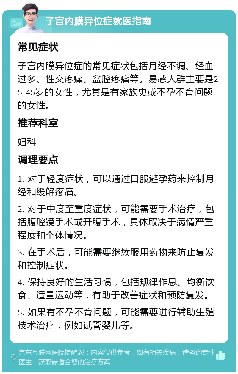 子宫内膜异位症就医指南 常见症状 子宫内膜异位症的常见症状包括月经不调、经血过多、性交疼痛、盆腔疼痛等。易感人群主要是25-45岁的女性，尤其是有家族史或不孕不育问题的女性。 推荐科室 妇科 调理要点 1. 对于轻度症状，可以通过口服避孕药来控制月经和缓解疼痛。 2. 对于中度至重度症状，可能需要手术治疗，包括腹腔镜手术或开腹手术，具体取决于病情严重程度和个体情况。 3. 在手术后，可能需要继续服用药物来防止复发和控制症状。 4. 保持良好的生活习惯，包括规律作息、均衡饮食、适量运动等，有助于改善症状和预防复发。 5. 如果有不孕不育问题，可能需要进行辅助生殖技术治疗，例如试管婴儿等。