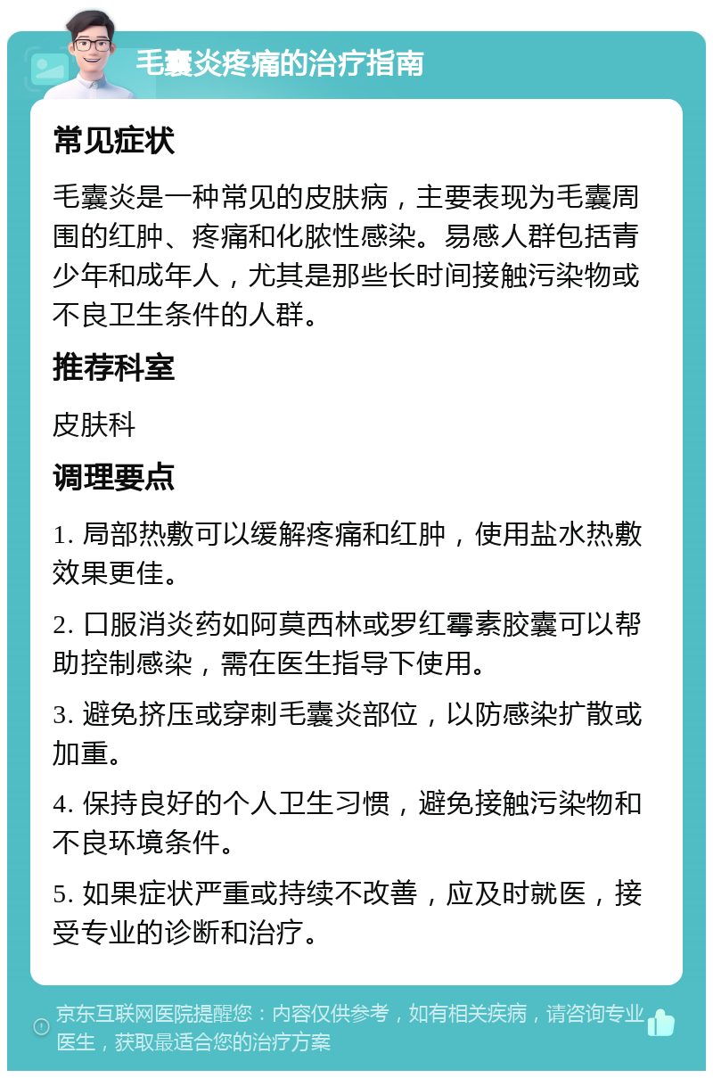 毛囊炎疼痛的治疗指南 常见症状 毛囊炎是一种常见的皮肤病，主要表现为毛囊周围的红肿、疼痛和化脓性感染。易感人群包括青少年和成年人，尤其是那些长时间接触污染物或不良卫生条件的人群。 推荐科室 皮肤科 调理要点 1. 局部热敷可以缓解疼痛和红肿，使用盐水热敷效果更佳。 2. 口服消炎药如阿莫西林或罗红霉素胶囊可以帮助控制感染，需在医生指导下使用。 3. 避免挤压或穿刺毛囊炎部位，以防感染扩散或加重。 4. 保持良好的个人卫生习惯，避免接触污染物和不良环境条件。 5. 如果症状严重或持续不改善，应及时就医，接受专业的诊断和治疗。