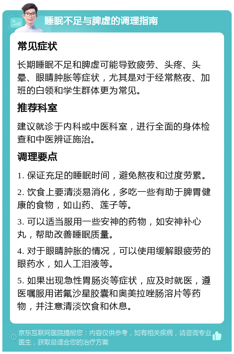 睡眠不足与脾虚的调理指南 常见症状 长期睡眠不足和脾虚可能导致疲劳、头疼、头晕、眼睛肿胀等症状，尤其是对于经常熬夜、加班的白领和学生群体更为常见。 推荐科室 建议就诊于内科或中医科室，进行全面的身体检查和中医辨证施治。 调理要点 1. 保证充足的睡眠时间，避免熬夜和过度劳累。 2. 饮食上要清淡易消化，多吃一些有助于脾胃健康的食物，如山药、莲子等。 3. 可以适当服用一些安神的药物，如安神补心丸，帮助改善睡眠质量。 4. 对于眼睛肿胀的情况，可以使用缓解眼疲劳的眼药水，如人工泪液等。 5. 如果出现急性胃肠炎等症状，应及时就医，遵医嘱服用诺氟沙星胶囊和奥美拉唑肠溶片等药物，并注意清淡饮食和休息。