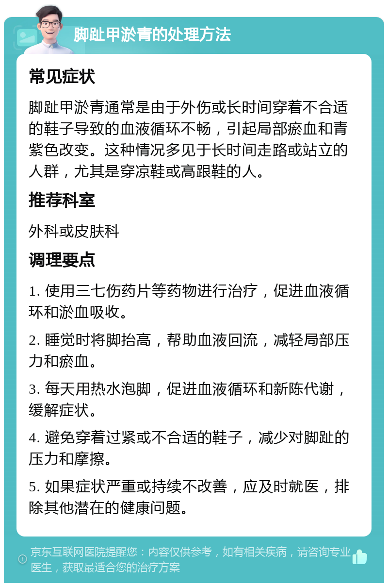 脚趾甲淤青的处理方法 常见症状 脚趾甲淤青通常是由于外伤或长时间穿着不合适的鞋子导致的血液循环不畅，引起局部瘀血和青紫色改变。这种情况多见于长时间走路或站立的人群，尤其是穿凉鞋或高跟鞋的人。 推荐科室 外科或皮肤科 调理要点 1. 使用三七伤药片等药物进行治疗，促进血液循环和淤血吸收。 2. 睡觉时将脚抬高，帮助血液回流，减轻局部压力和瘀血。 3. 每天用热水泡脚，促进血液循环和新陈代谢，缓解症状。 4. 避免穿着过紧或不合适的鞋子，减少对脚趾的压力和摩擦。 5. 如果症状严重或持续不改善，应及时就医，排除其他潜在的健康问题。