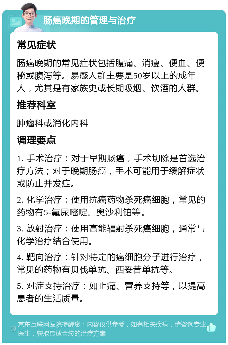 肠癌晚期的管理与治疗 常见症状 肠癌晚期的常见症状包括腹痛、消瘦、便血、便秘或腹泻等。易感人群主要是50岁以上的成年人，尤其是有家族史或长期吸烟、饮酒的人群。 推荐科室 肿瘤科或消化内科 调理要点 1. 手术治疗：对于早期肠癌，手术切除是首选治疗方法；对于晚期肠癌，手术可能用于缓解症状或防止并发症。 2. 化学治疗：使用抗癌药物杀死癌细胞，常见的药物有5-氟尿嘧啶、奥沙利铂等。 3. 放射治疗：使用高能辐射杀死癌细胞，通常与化学治疗结合使用。 4. 靶向治疗：针对特定的癌细胞分子进行治疗，常见的药物有贝伐单抗、西妥昔单抗等。 5. 对症支持治疗：如止痛、营养支持等，以提高患者的生活质量。