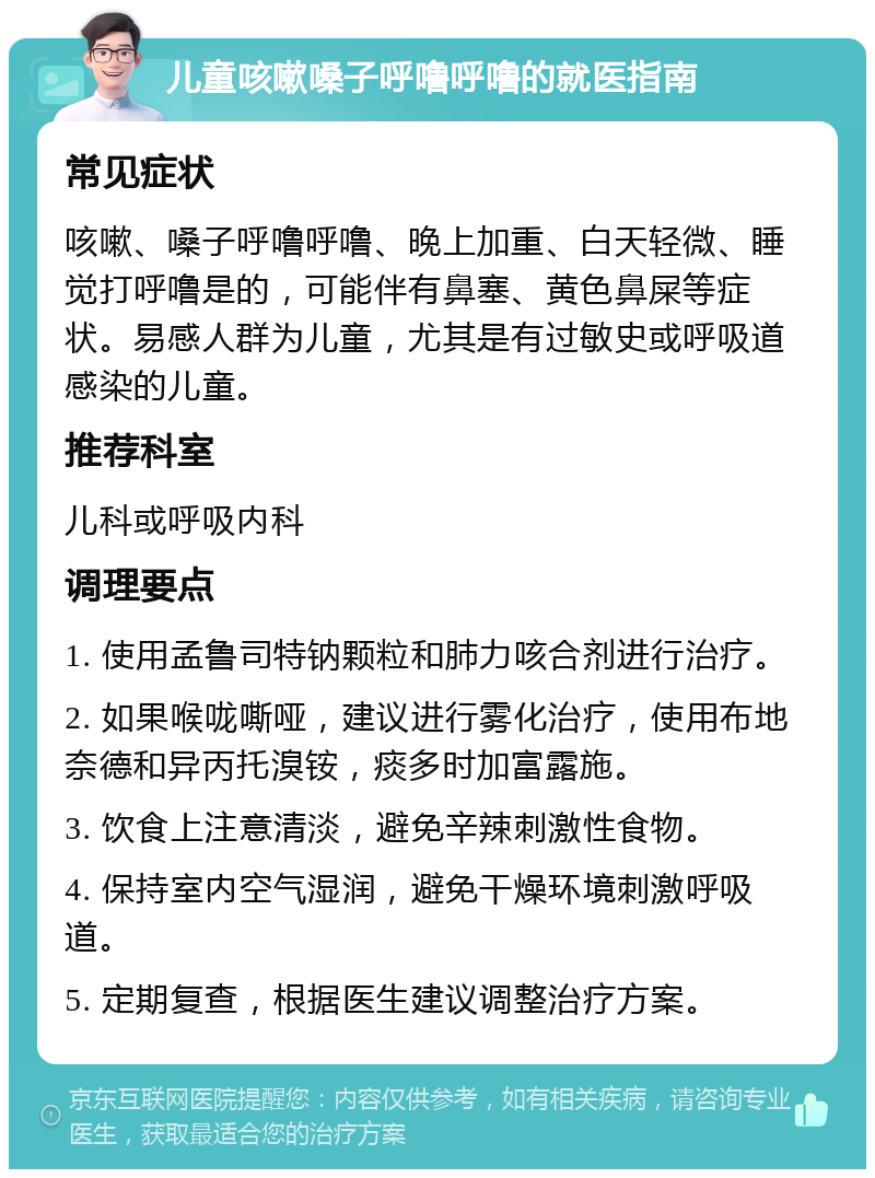 儿童咳嗽嗓子呼噜呼噜的就医指南 常见症状 咳嗽、嗓子呼噜呼噜、晚上加重、白天轻微、睡觉打呼噜是的，可能伴有鼻塞、黄色鼻屎等症状。易感人群为儿童，尤其是有过敏史或呼吸道感染的儿童。 推荐科室 儿科或呼吸内科 调理要点 1. 使用孟鲁司特钠颗粒和肺力咳合剂进行治疗。 2. 如果喉咙嘶哑，建议进行雾化治疗，使用布地奈德和异丙托溴铵，痰多时加富露施。 3. 饮食上注意清淡，避免辛辣刺激性食物。 4. 保持室内空气湿润，避免干燥环境刺激呼吸道。 5. 定期复查，根据医生建议调整治疗方案。