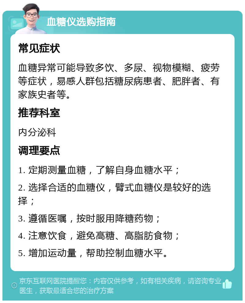 血糖仪选购指南 常见症状 血糖异常可能导致多饮、多尿、视物模糊、疲劳等症状，易感人群包括糖尿病患者、肥胖者、有家族史者等。 推荐科室 内分泌科 调理要点 1. 定期测量血糖，了解自身血糖水平； 2. 选择合适的血糖仪，臂式血糖仪是较好的选择； 3. 遵循医嘱，按时服用降糖药物； 4. 注意饮食，避免高糖、高脂肪食物； 5. 增加运动量，帮助控制血糖水平。