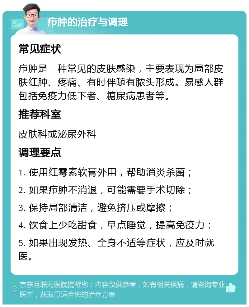 疖肿的治疗与调理 常见症状 疖肿是一种常见的皮肤感染，主要表现为局部皮肤红肿、疼痛、有时伴随有脓头形成。易感人群包括免疫力低下者、糖尿病患者等。 推荐科室 皮肤科或泌尿外科 调理要点 1. 使用红霉素软膏外用，帮助消炎杀菌； 2. 如果疖肿不消退，可能需要手术切除； 3. 保持局部清洁，避免挤压或摩擦； 4. 饮食上少吃甜食，早点睡觉，提高免疫力； 5. 如果出现发热、全身不适等症状，应及时就医。