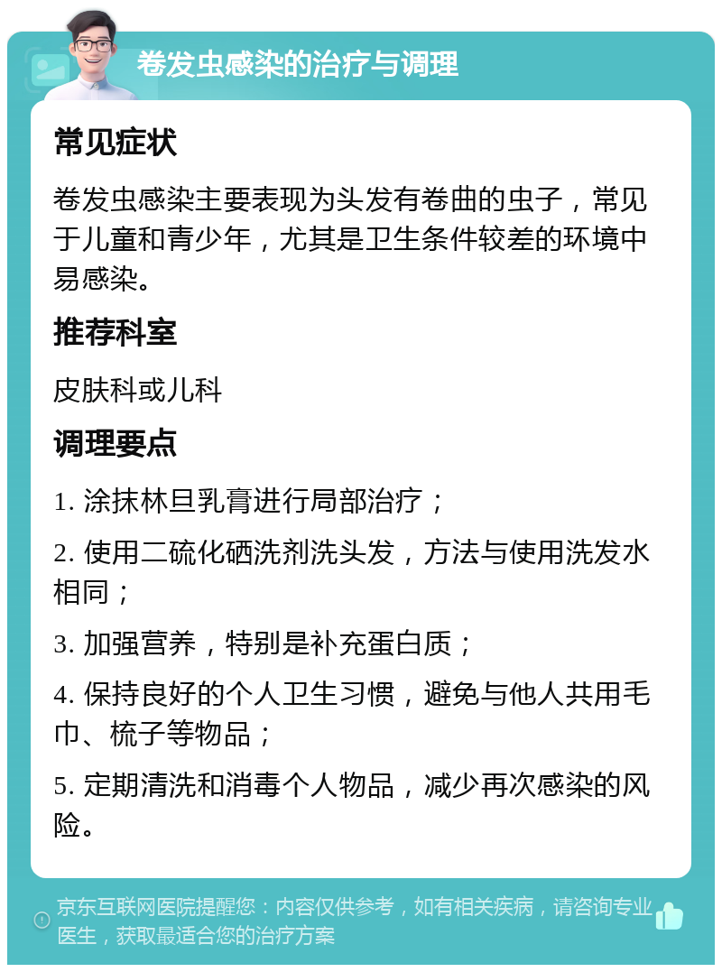 卷发虫感染的治疗与调理 常见症状 卷发虫感染主要表现为头发有卷曲的虫子，常见于儿童和青少年，尤其是卫生条件较差的环境中易感染。 推荐科室 皮肤科或儿科 调理要点 1. 涂抹林旦乳膏进行局部治疗； 2. 使用二硫化硒洗剂洗头发，方法与使用洗发水相同； 3. 加强营养，特别是补充蛋白质； 4. 保持良好的个人卫生习惯，避免与他人共用毛巾、梳子等物品； 5. 定期清洗和消毒个人物品，减少再次感染的风险。