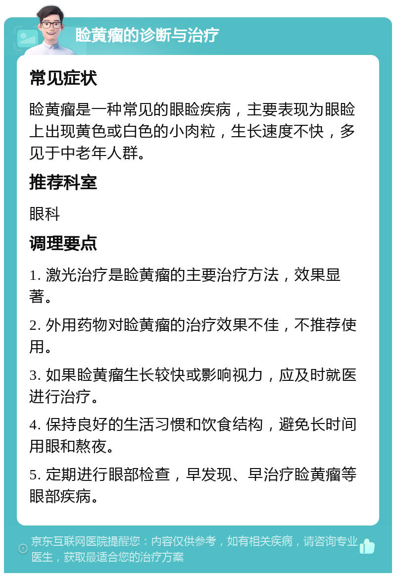 睑黄瘤的诊断与治疗 常见症状 睑黄瘤是一种常见的眼睑疾病，主要表现为眼睑上出现黄色或白色的小肉粒，生长速度不快，多见于中老年人群。 推荐科室 眼科 调理要点 1. 激光治疗是睑黄瘤的主要治疗方法，效果显著。 2. 外用药物对睑黄瘤的治疗效果不佳，不推荐使用。 3. 如果睑黄瘤生长较快或影响视力，应及时就医进行治疗。 4. 保持良好的生活习惯和饮食结构，避免长时间用眼和熬夜。 5. 定期进行眼部检查，早发现、早治疗睑黄瘤等眼部疾病。