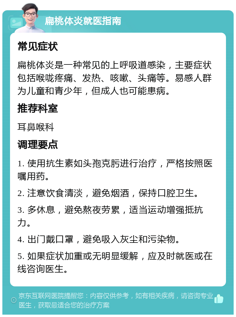 扁桃体炎就医指南 常见症状 扁桃体炎是一种常见的上呼吸道感染，主要症状包括喉咙疼痛、发热、咳嗽、头痛等。易感人群为儿童和青少年，但成人也可能患病。 推荐科室 耳鼻喉科 调理要点 1. 使用抗生素如头孢克肟进行治疗，严格按照医嘱用药。 2. 注意饮食清淡，避免烟酒，保持口腔卫生。 3. 多休息，避免熬夜劳累，适当运动增强抵抗力。 4. 出门戴口罩，避免吸入灰尘和污染物。 5. 如果症状加重或无明显缓解，应及时就医或在线咨询医生。