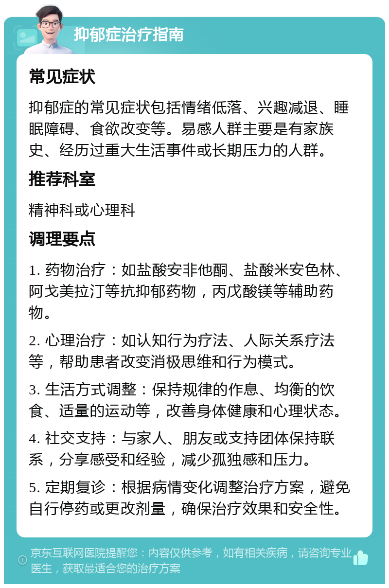 抑郁症治疗指南 常见症状 抑郁症的常见症状包括情绪低落、兴趣减退、睡眠障碍、食欲改变等。易感人群主要是有家族史、经历过重大生活事件或长期压力的人群。 推荐科室 精神科或心理科 调理要点 1. 药物治疗：如盐酸安非他酮、盐酸米安色林、阿戈美拉汀等抗抑郁药物，丙戊酸镁等辅助药物。 2. 心理治疗：如认知行为疗法、人际关系疗法等，帮助患者改变消极思维和行为模式。 3. 生活方式调整：保持规律的作息、均衡的饮食、适量的运动等，改善身体健康和心理状态。 4. 社交支持：与家人、朋友或支持团体保持联系，分享感受和经验，减少孤独感和压力。 5. 定期复诊：根据病情变化调整治疗方案，避免自行停药或更改剂量，确保治疗效果和安全性。