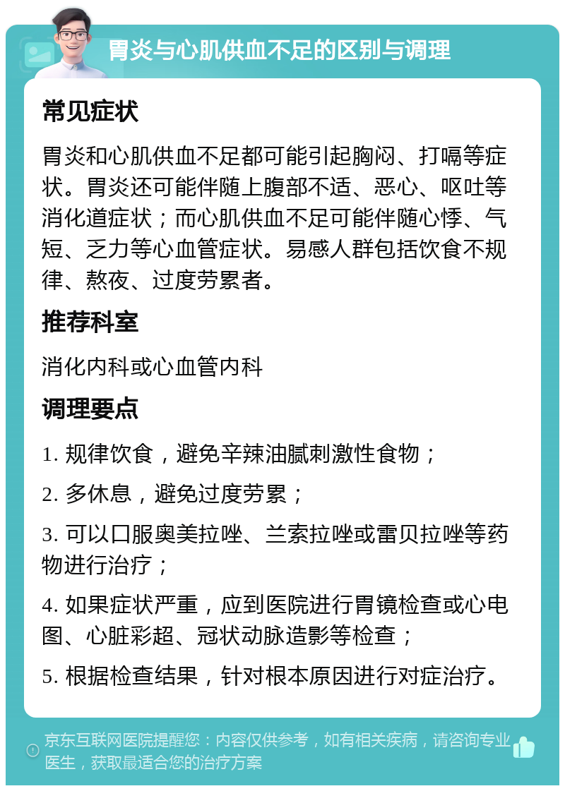 胃炎与心肌供血不足的区别与调理 常见症状 胃炎和心肌供血不足都可能引起胸闷、打嗝等症状。胃炎还可能伴随上腹部不适、恶心、呕吐等消化道症状；而心肌供血不足可能伴随心悸、气短、乏力等心血管症状。易感人群包括饮食不规律、熬夜、过度劳累者。 推荐科室 消化内科或心血管内科 调理要点 1. 规律饮食，避免辛辣油腻刺激性食物； 2. 多休息，避免过度劳累； 3. 可以口服奥美拉唑、兰索拉唑或雷贝拉唑等药物进行治疗； 4. 如果症状严重，应到医院进行胃镜检查或心电图、心脏彩超、冠状动脉造影等检查； 5. 根据检查结果，针对根本原因进行对症治疗。