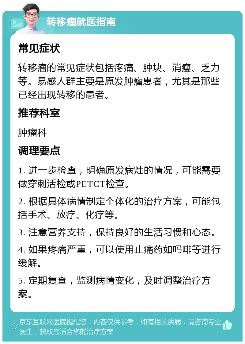 转移瘤就医指南 常见症状 转移瘤的常见症状包括疼痛、肿块、消瘦、乏力等。易感人群主要是原发肿瘤患者，尤其是那些已经出现转移的患者。 推荐科室 肿瘤科 调理要点 1. 进一步检查，明确原发病灶的情况，可能需要做穿刺活检或PETCT检查。 2. 根据具体病情制定个体化的治疗方案，可能包括手术、放疗、化疗等。 3. 注意营养支持，保持良好的生活习惯和心态。 4. 如果疼痛严重，可以使用止痛药如吗啡等进行缓解。 5. 定期复查，监测病情变化，及时调整治疗方案。