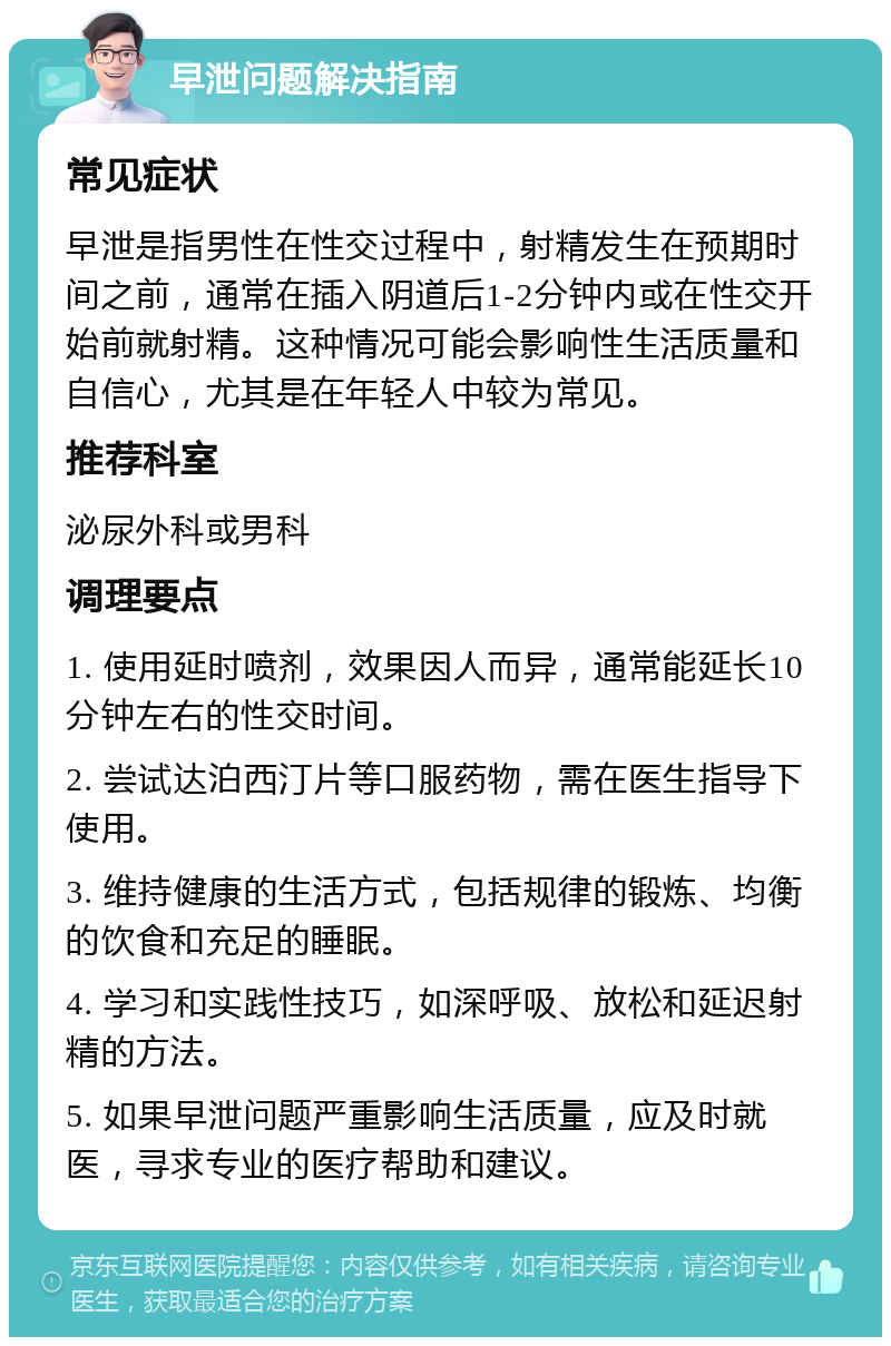 早泄问题解决指南 常见症状 早泄是指男性在性交过程中，射精发生在预期时间之前，通常在插入阴道后1-2分钟内或在性交开始前就射精。这种情况可能会影响性生活质量和自信心，尤其是在年轻人中较为常见。 推荐科室 泌尿外科或男科 调理要点 1. 使用延时喷剂，效果因人而异，通常能延长10分钟左右的性交时间。 2. 尝试达泊西汀片等口服药物，需在医生指导下使用。 3. 维持健康的生活方式，包括规律的锻炼、均衡的饮食和充足的睡眠。 4. 学习和实践性技巧，如深呼吸、放松和延迟射精的方法。 5. 如果早泄问题严重影响生活质量，应及时就医，寻求专业的医疗帮助和建议。