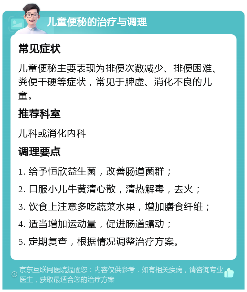 儿童便秘的治疗与调理 常见症状 儿童便秘主要表现为排便次数减少、排便困难、粪便干硬等症状，常见于脾虚、消化不良的儿童。 推荐科室 儿科或消化内科 调理要点 1. 给予恒欣益生菌，改善肠道菌群； 2. 口服小儿牛黄清心散，清热解毒，去火； 3. 饮食上注意多吃蔬菜水果，增加膳食纤维； 4. 适当增加运动量，促进肠道蠕动； 5. 定期复查，根据情况调整治疗方案。