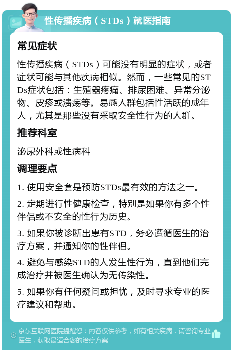 性传播疾病（STDs）就医指南 常见症状 性传播疾病（STDs）可能没有明显的症状，或者症状可能与其他疾病相似。然而，一些常见的STDs症状包括：生殖器疼痛、排尿困难、异常分泌物、皮疹或溃疡等。易感人群包括性活跃的成年人，尤其是那些没有采取安全性行为的人群。 推荐科室 泌尿外科或性病科 调理要点 1. 使用安全套是预防STDs最有效的方法之一。 2. 定期进行性健康检查，特别是如果你有多个性伴侣或不安全的性行为历史。 3. 如果你被诊断出患有STD，务必遵循医生的治疗方案，并通知你的性伴侣。 4. 避免与感染STD的人发生性行为，直到他们完成治疗并被医生确认为无传染性。 5. 如果你有任何疑问或担忧，及时寻求专业的医疗建议和帮助。