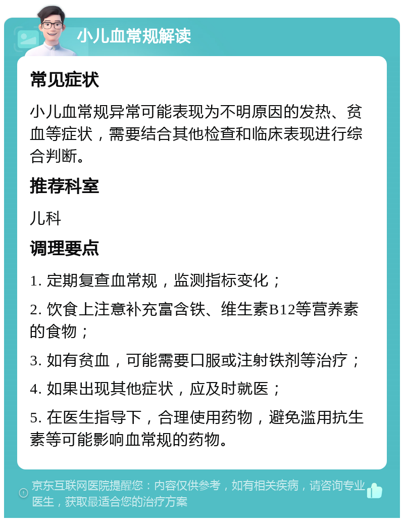 小儿血常规解读 常见症状 小儿血常规异常可能表现为不明原因的发热、贫血等症状，需要结合其他检查和临床表现进行综合判断。 推荐科室 儿科 调理要点 1. 定期复查血常规，监测指标变化； 2. 饮食上注意补充富含铁、维生素B12等营养素的食物； 3. 如有贫血，可能需要口服或注射铁剂等治疗； 4. 如果出现其他症状，应及时就医； 5. 在医生指导下，合理使用药物，避免滥用抗生素等可能影响血常规的药物。