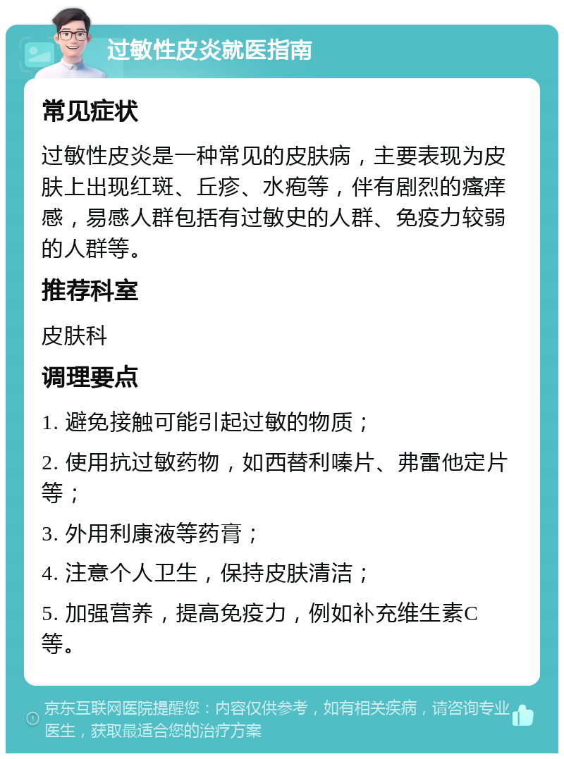 过敏性皮炎就医指南 常见症状 过敏性皮炎是一种常见的皮肤病，主要表现为皮肤上出现红斑、丘疹、水疱等，伴有剧烈的瘙痒感，易感人群包括有过敏史的人群、免疫力较弱的人群等。 推荐科室 皮肤科 调理要点 1. 避免接触可能引起过敏的物质； 2. 使用抗过敏药物，如西替利嗪片、弗雷他定片等； 3. 外用利康液等药膏； 4. 注意个人卫生，保持皮肤清洁； 5. 加强营养，提高免疫力，例如补充维生素C等。