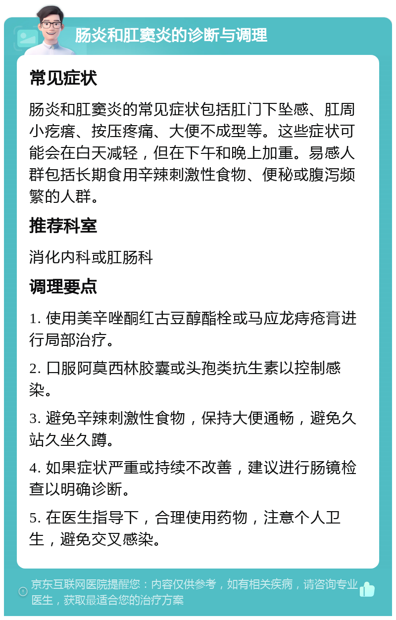 肠炎和肛窦炎的诊断与调理 常见症状 肠炎和肛窦炎的常见症状包括肛门下坠感、肛周小疙瘩、按压疼痛、大便不成型等。这些症状可能会在白天减轻，但在下午和晚上加重。易感人群包括长期食用辛辣刺激性食物、便秘或腹泻频繁的人群。 推荐科室 消化内科或肛肠科 调理要点 1. 使用美辛唑酮红古豆醇酯栓或马应龙痔疮膏进行局部治疗。 2. 口服阿莫西林胶囊或头孢类抗生素以控制感染。 3. 避免辛辣刺激性食物，保持大便通畅，避免久站久坐久蹲。 4. 如果症状严重或持续不改善，建议进行肠镜检查以明确诊断。 5. 在医生指导下，合理使用药物，注意个人卫生，避免交叉感染。