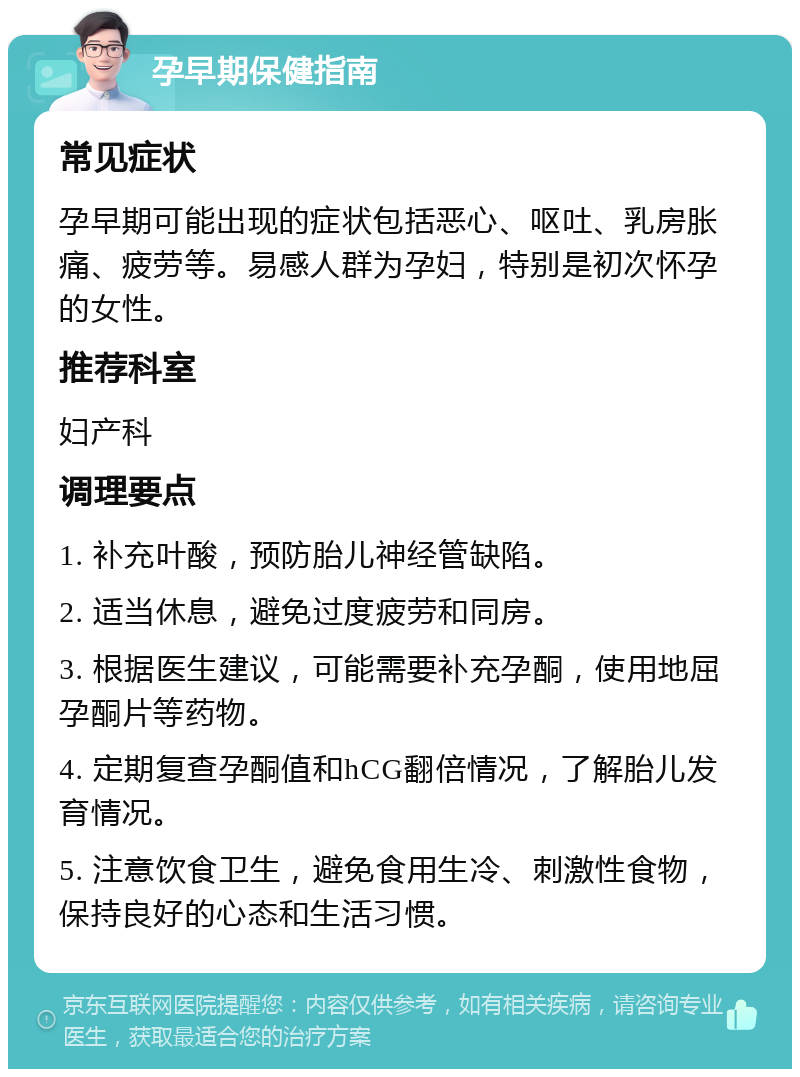 孕早期保健指南 常见症状 孕早期可能出现的症状包括恶心、呕吐、乳房胀痛、疲劳等。易感人群为孕妇，特别是初次怀孕的女性。 推荐科室 妇产科 调理要点 1. 补充叶酸，预防胎儿神经管缺陷。 2. 适当休息，避免过度疲劳和同房。 3. 根据医生建议，可能需要补充孕酮，使用地屈孕酮片等药物。 4. 定期复查孕酮值和hCG翻倍情况，了解胎儿发育情况。 5. 注意饮食卫生，避免食用生冷、刺激性食物，保持良好的心态和生活习惯。