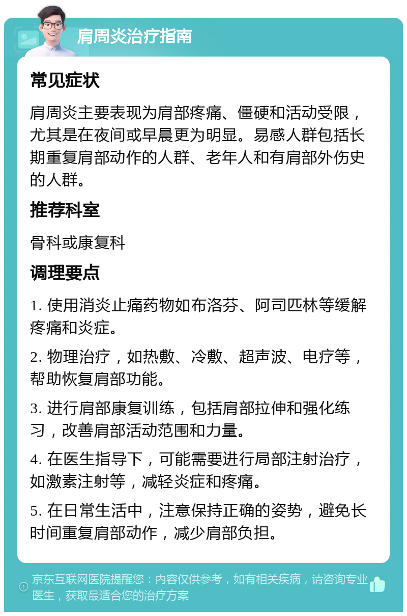 肩周炎治疗指南 常见症状 肩周炎主要表现为肩部疼痛、僵硬和活动受限，尤其是在夜间或早晨更为明显。易感人群包括长期重复肩部动作的人群、老年人和有肩部外伤史的人群。 推荐科室 骨科或康复科 调理要点 1. 使用消炎止痛药物如布洛芬、阿司匹林等缓解疼痛和炎症。 2. 物理治疗，如热敷、冷敷、超声波、电疗等，帮助恢复肩部功能。 3. 进行肩部康复训练，包括肩部拉伸和强化练习，改善肩部活动范围和力量。 4. 在医生指导下，可能需要进行局部注射治疗，如激素注射等，减轻炎症和疼痛。 5. 在日常生活中，注意保持正确的姿势，避免长时间重复肩部动作，减少肩部负担。