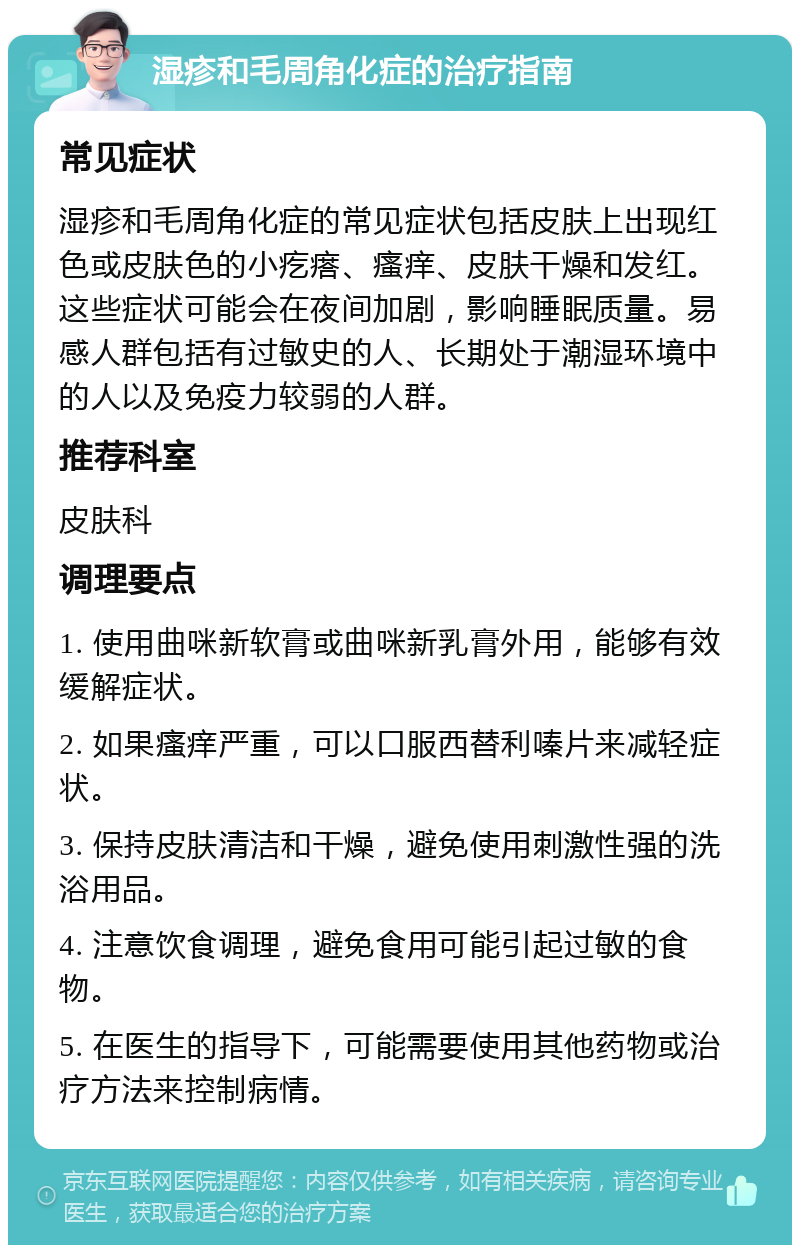 湿疹和毛周角化症的治疗指南 常见症状 湿疹和毛周角化症的常见症状包括皮肤上出现红色或皮肤色的小疙瘩、瘙痒、皮肤干燥和发红。这些症状可能会在夜间加剧，影响睡眠质量。易感人群包括有过敏史的人、长期处于潮湿环境中的人以及免疫力较弱的人群。 推荐科室 皮肤科 调理要点 1. 使用曲咪新软膏或曲咪新乳膏外用，能够有效缓解症状。 2. 如果瘙痒严重，可以口服西替利嗪片来减轻症状。 3. 保持皮肤清洁和干燥，避免使用刺激性强的洗浴用品。 4. 注意饮食调理，避免食用可能引起过敏的食物。 5. 在医生的指导下，可能需要使用其他药物或治疗方法来控制病情。