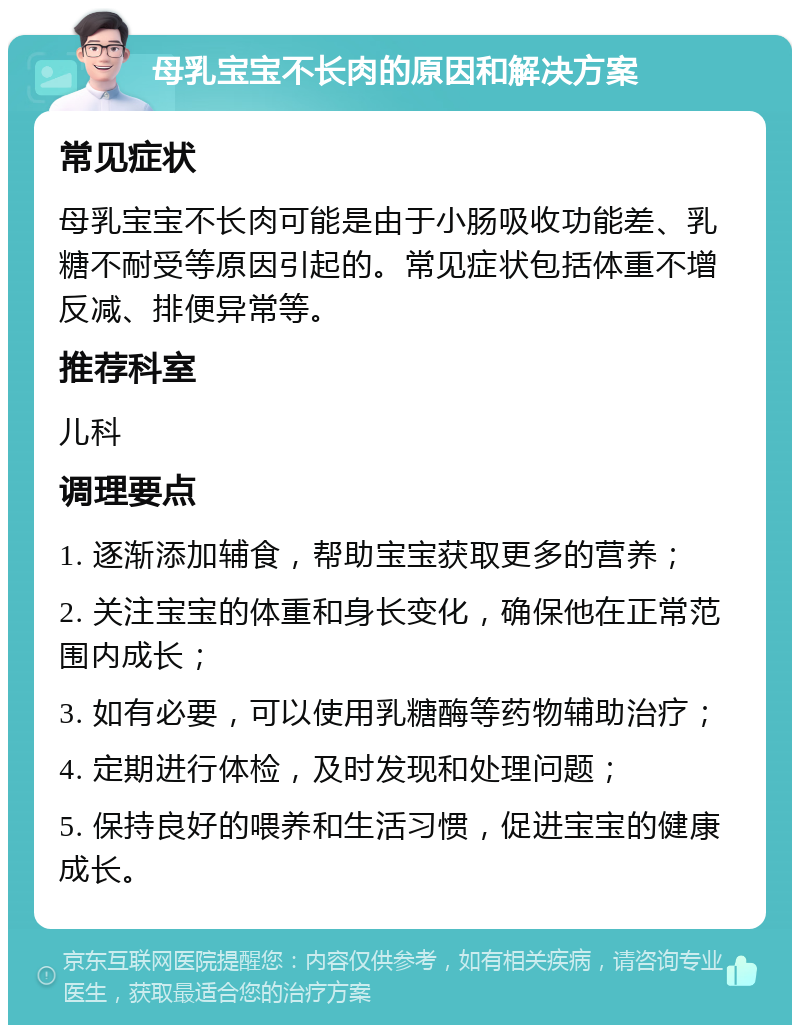 母乳宝宝不长肉的原因和解决方案 常见症状 母乳宝宝不长肉可能是由于小肠吸收功能差、乳糖不耐受等原因引起的。常见症状包括体重不增反减、排便异常等。 推荐科室 儿科 调理要点 1. 逐渐添加辅食，帮助宝宝获取更多的营养； 2. 关注宝宝的体重和身长变化，确保他在正常范围内成长； 3. 如有必要，可以使用乳糖酶等药物辅助治疗； 4. 定期进行体检，及时发现和处理问题； 5. 保持良好的喂养和生活习惯，促进宝宝的健康成长。