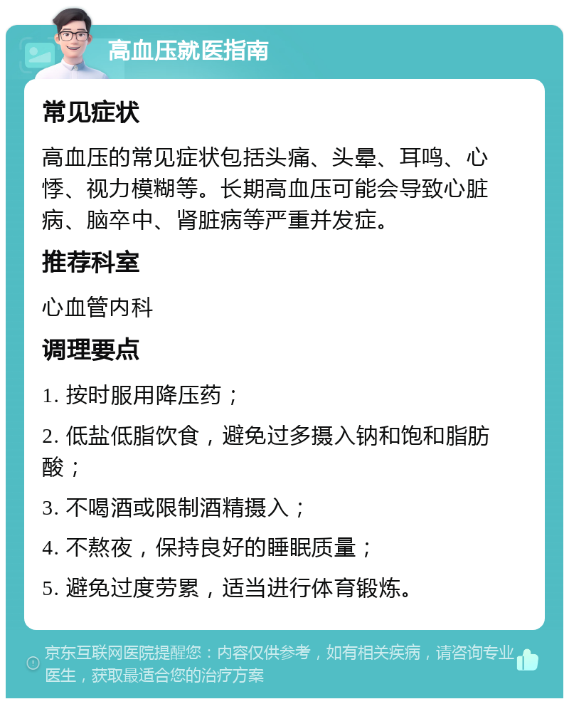 高血压就医指南 常见症状 高血压的常见症状包括头痛、头晕、耳鸣、心悸、视力模糊等。长期高血压可能会导致心脏病、脑卒中、肾脏病等严重并发症。 推荐科室 心血管内科 调理要点 1. 按时服用降压药； 2. 低盐低脂饮食，避免过多摄入钠和饱和脂肪酸； 3. 不喝酒或限制酒精摄入； 4. 不熬夜，保持良好的睡眠质量； 5. 避免过度劳累，适当进行体育锻炼。