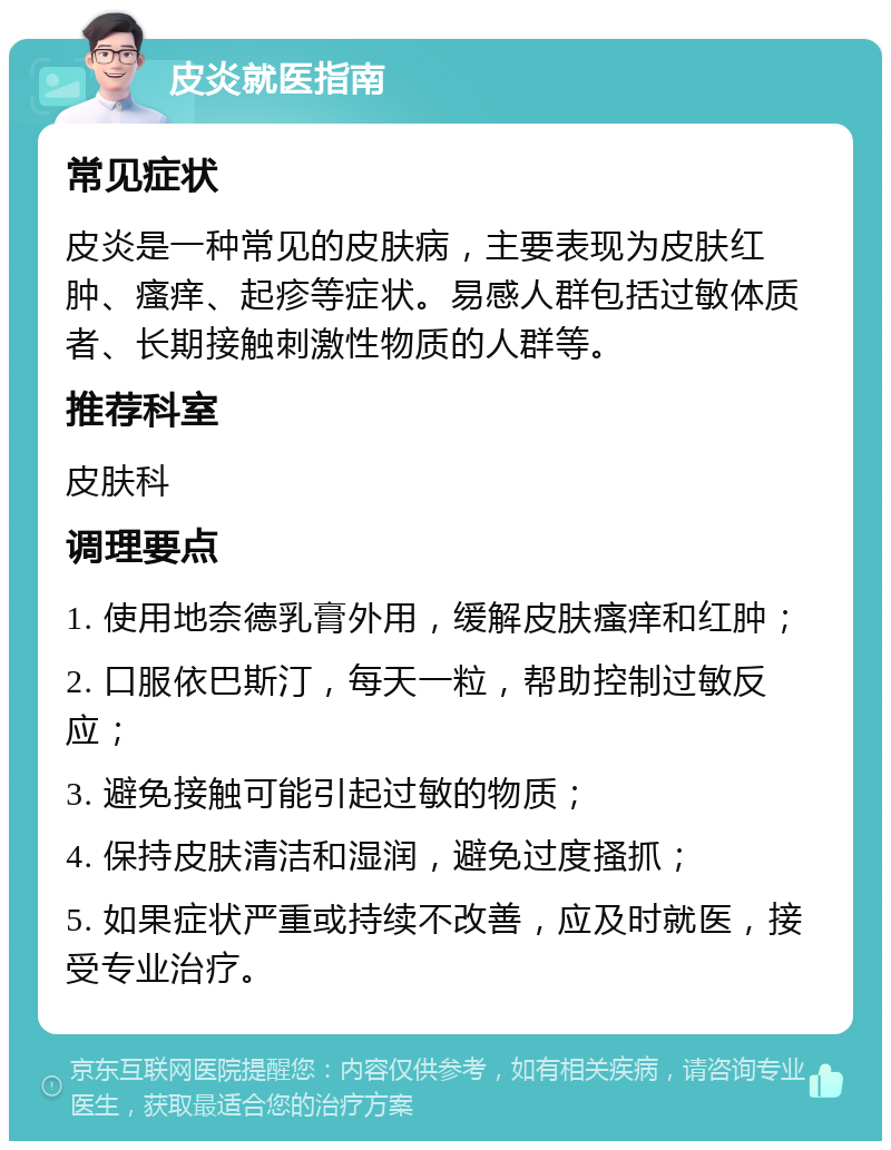 皮炎就医指南 常见症状 皮炎是一种常见的皮肤病，主要表现为皮肤红肿、瘙痒、起疹等症状。易感人群包括过敏体质者、长期接触刺激性物质的人群等。 推荐科室 皮肤科 调理要点 1. 使用地奈德乳膏外用，缓解皮肤瘙痒和红肿； 2. 口服依巴斯汀，每天一粒，帮助控制过敏反应； 3. 避免接触可能引起过敏的物质； 4. 保持皮肤清洁和湿润，避免过度搔抓； 5. 如果症状严重或持续不改善，应及时就医，接受专业治疗。