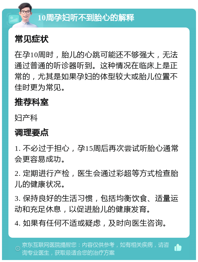 10周孕妇听不到胎心的解释 常见症状 在孕10周时，胎儿的心跳可能还不够强大，无法通过普通的听诊器听到。这种情况在临床上是正常的，尤其是如果孕妇的体型较大或胎儿位置不佳时更为常见。 推荐科室 妇产科 调理要点 1. 不必过于担心，孕15周后再次尝试听胎心通常会更容易成功。 2. 定期进行产检，医生会通过彩超等方式检查胎儿的健康状况。 3. 保持良好的生活习惯，包括均衡饮食、适量运动和充足休息，以促进胎儿的健康发育。 4. 如果有任何不适或疑虑，及时向医生咨询。