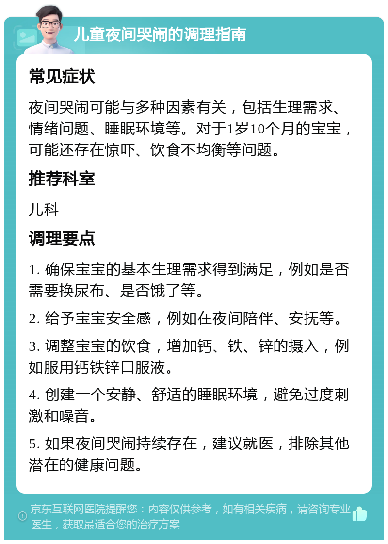 儿童夜间哭闹的调理指南 常见症状 夜间哭闹可能与多种因素有关，包括生理需求、情绪问题、睡眠环境等。对于1岁10个月的宝宝，可能还存在惊吓、饮食不均衡等问题。 推荐科室 儿科 调理要点 1. 确保宝宝的基本生理需求得到满足，例如是否需要换尿布、是否饿了等。 2. 给予宝宝安全感，例如在夜间陪伴、安抚等。 3. 调整宝宝的饮食，增加钙、铁、锌的摄入，例如服用钙铁锌口服液。 4. 创建一个安静、舒适的睡眠环境，避免过度刺激和噪音。 5. 如果夜间哭闹持续存在，建议就医，排除其他潜在的健康问题。