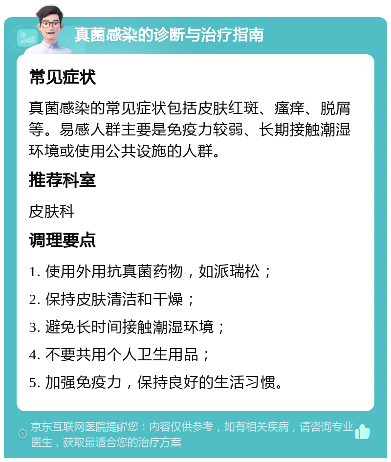 真菌感染的诊断与治疗指南 常见症状 真菌感染的常见症状包括皮肤红斑、瘙痒、脱屑等。易感人群主要是免疫力较弱、长期接触潮湿环境或使用公共设施的人群。 推荐科室 皮肤科 调理要点 1. 使用外用抗真菌药物，如派瑞松； 2. 保持皮肤清洁和干燥； 3. 避免长时间接触潮湿环境； 4. 不要共用个人卫生用品； 5. 加强免疫力，保持良好的生活习惯。