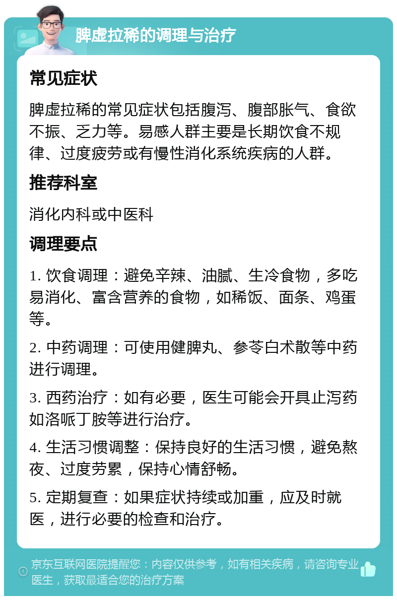 脾虚拉稀的调理与治疗 常见症状 脾虚拉稀的常见症状包括腹泻、腹部胀气、食欲不振、乏力等。易感人群主要是长期饮食不规律、过度疲劳或有慢性消化系统疾病的人群。 推荐科室 消化内科或中医科 调理要点 1. 饮食调理：避免辛辣、油腻、生冷食物，多吃易消化、富含营养的食物，如稀饭、面条、鸡蛋等。 2. 中药调理：可使用健脾丸、参苓白术散等中药进行调理。 3. 西药治疗：如有必要，医生可能会开具止泻药如洛哌丁胺等进行治疗。 4. 生活习惯调整：保持良好的生活习惯，避免熬夜、过度劳累，保持心情舒畅。 5. 定期复查：如果症状持续或加重，应及时就医，进行必要的检查和治疗。