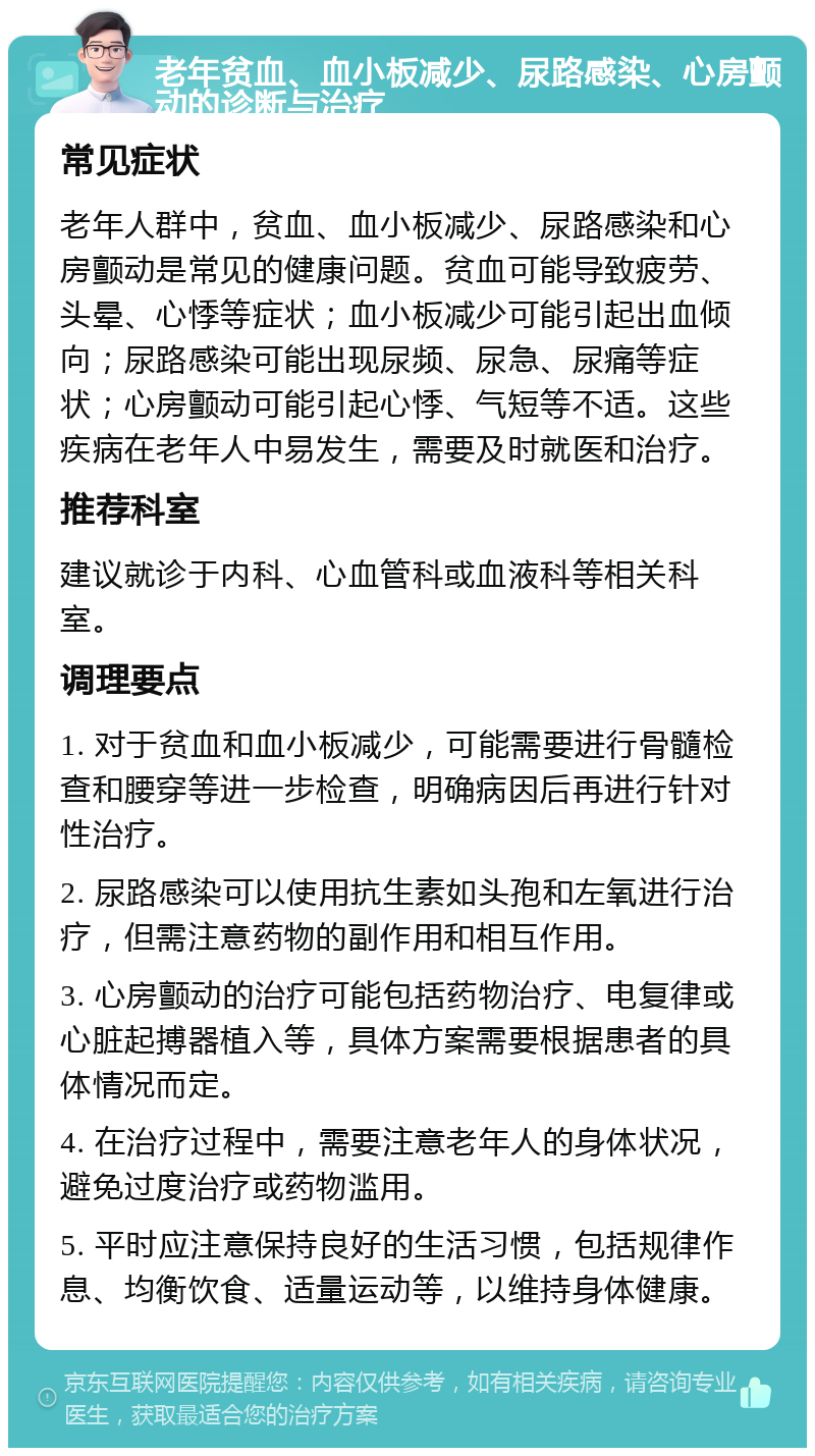 老年贫血、血小板减少、尿路感染、心房颤动的诊断与治疗 常见症状 老年人群中，贫血、血小板减少、尿路感染和心房颤动是常见的健康问题。贫血可能导致疲劳、头晕、心悸等症状；血小板减少可能引起出血倾向；尿路感染可能出现尿频、尿急、尿痛等症状；心房颤动可能引起心悸、气短等不适。这些疾病在老年人中易发生，需要及时就医和治疗。 推荐科室 建议就诊于内科、心血管科或血液科等相关科室。 调理要点 1. 对于贫血和血小板减少，可能需要进行骨髓检查和腰穿等进一步检查，明确病因后再进行针对性治疗。 2. 尿路感染可以使用抗生素如头孢和左氧进行治疗，但需注意药物的副作用和相互作用。 3. 心房颤动的治疗可能包括药物治疗、电复律或心脏起搏器植入等，具体方案需要根据患者的具体情况而定。 4. 在治疗过程中，需要注意老年人的身体状况，避免过度治疗或药物滥用。 5. 平时应注意保持良好的生活习惯，包括规律作息、均衡饮食、适量运动等，以维持身体健康。